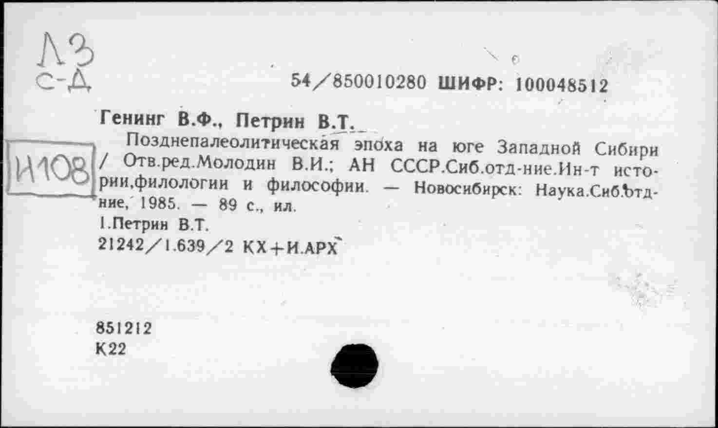 ﻿54/850010280 ШИФР: 100048512
Генинг В.Ф., Петрин В.Т._
Позднепалеолитическая эпоха на юге Западной Сибири / Отв.ред.Молодин В.И.; АН СССР.Сиб.отд-ние.Ин-т истории,филологии и философии. — Новосибирск: Наука Сиб.Ътд-ние, 1985. — 89 с., ил.
I.Петрин В.Т.
21242/1.639/2 КХ + И.АРХ'